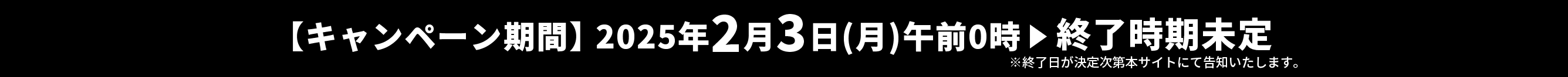 【キャンペーン期間】2025年2月3日(月)午前0時 ▶︎ 終了時期未定　※終了日が決定次第本サイトにて告知いたします。